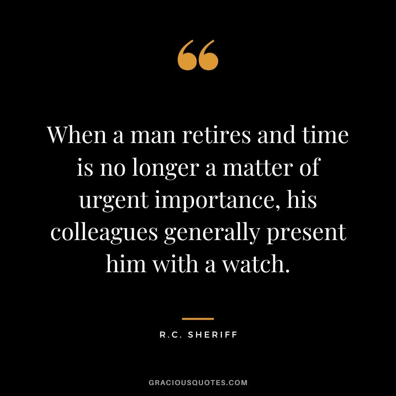When a man retires and time is no longer a matter of urgent importance, his colleagues generally present him with a watch. - R.C. Sheriff