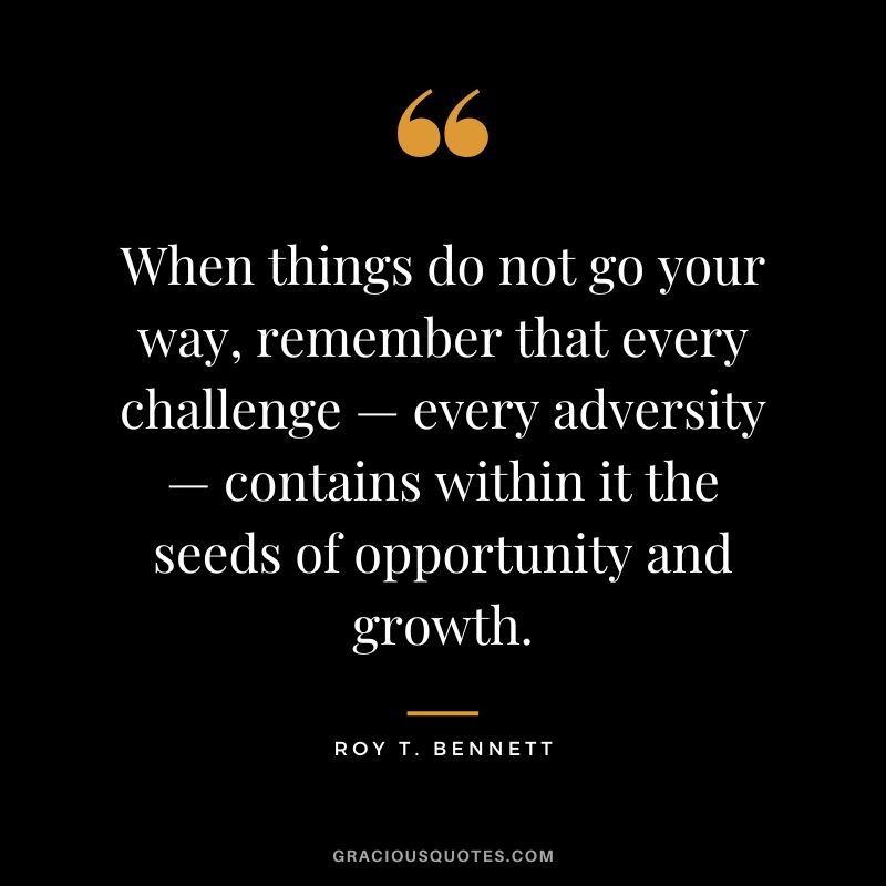 When things do not go your way, remember that every challenge — every adversity — contains within it the seeds of opportunity and growth. - Roy T. Bennett