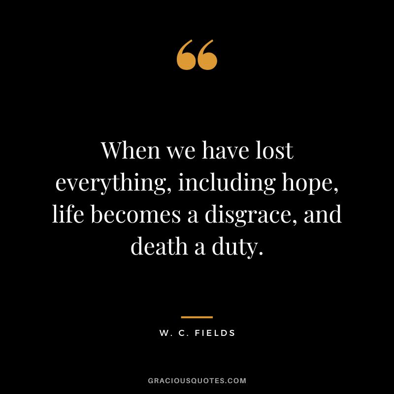 When we have lost everything, including hope, life becomes a disgrace, and death a duty. - W. C. Fields