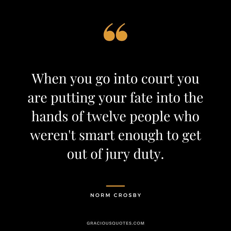 When you go into court you are putting your fate into the hands of twelve people who weren't smart enough to get out of jury duty. - Norm Crosby