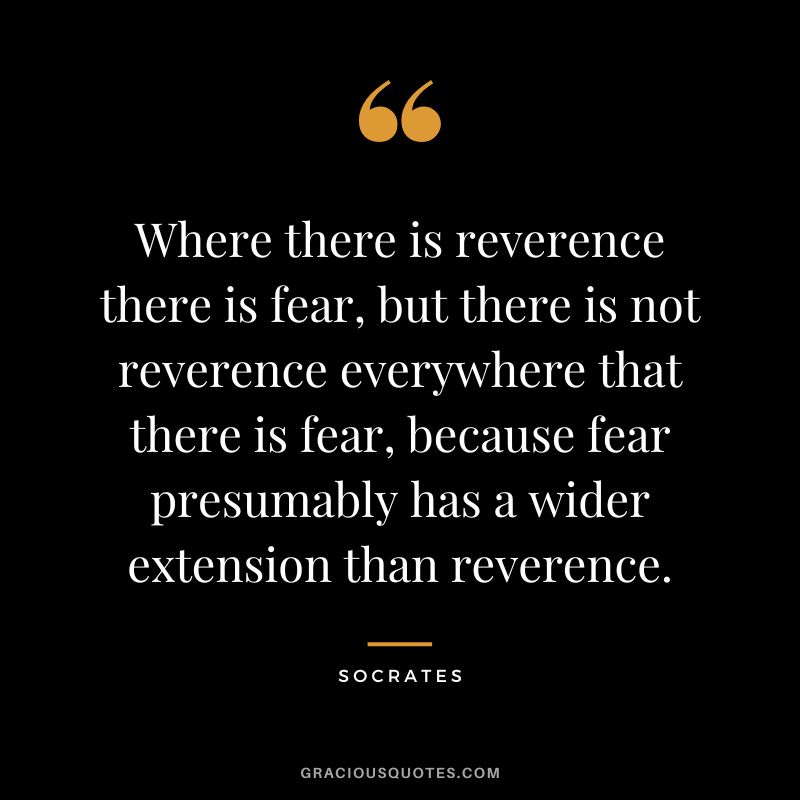 Where there is reverence there is fear, but there is not reverence everywhere that there is fear, because fear presumably has a wider extension than reverence. - Socrates