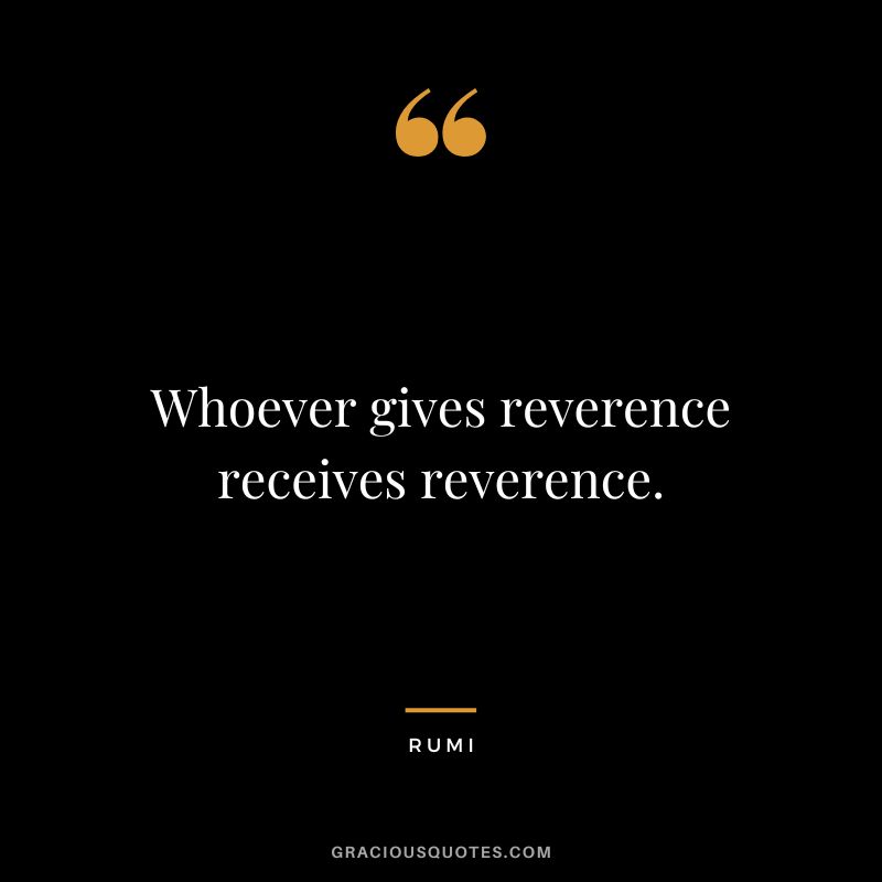Whoever gives reverence receives reverence. - Rumi