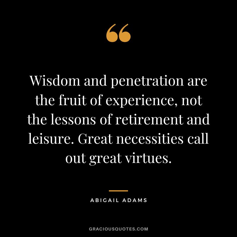 Wisdom and penetration are the fruit of experience, not the lessons of retirement and leisure. Great necessities call out great virtues. - Abigail Adams