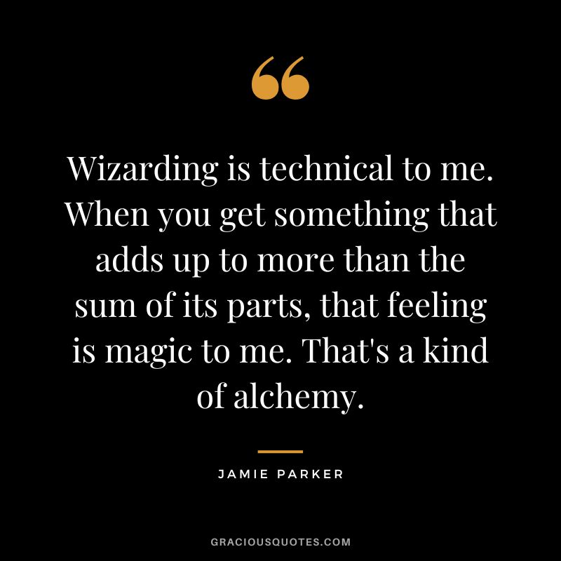 Wizarding is technical to me. When you get something that adds up to more than the sum of its parts, that feeling is magic to me. That's a kind of alchemy. - Jamie Parker
