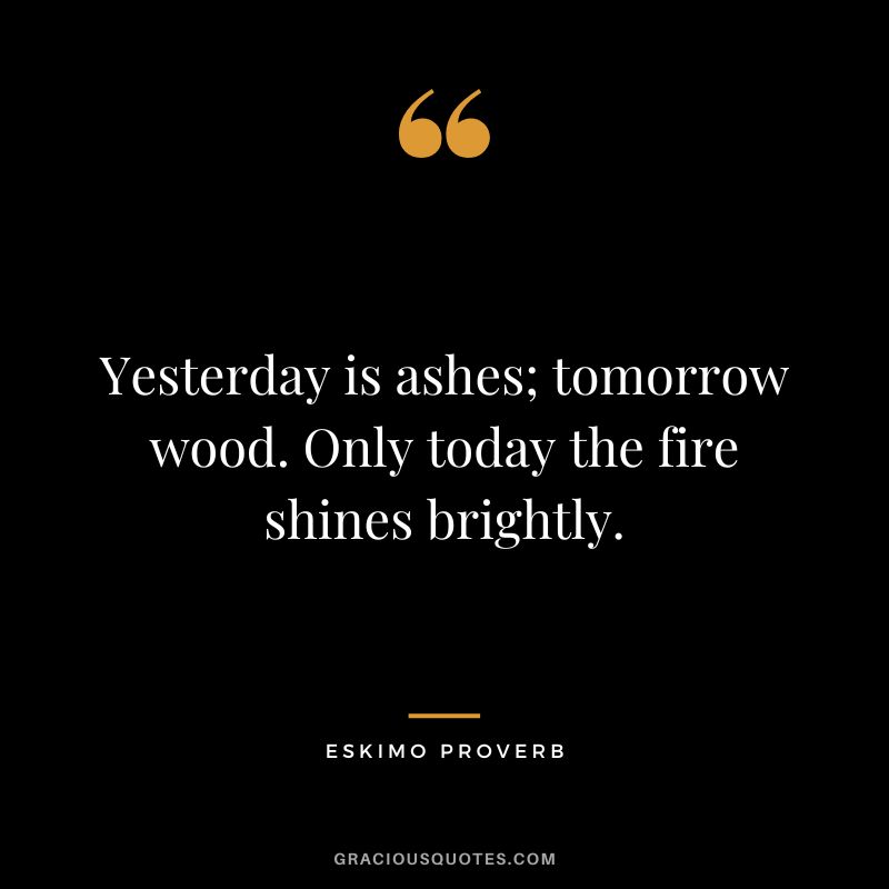 Yesterday is ashes; tomorrow wood. Only today the fire shines brightly.