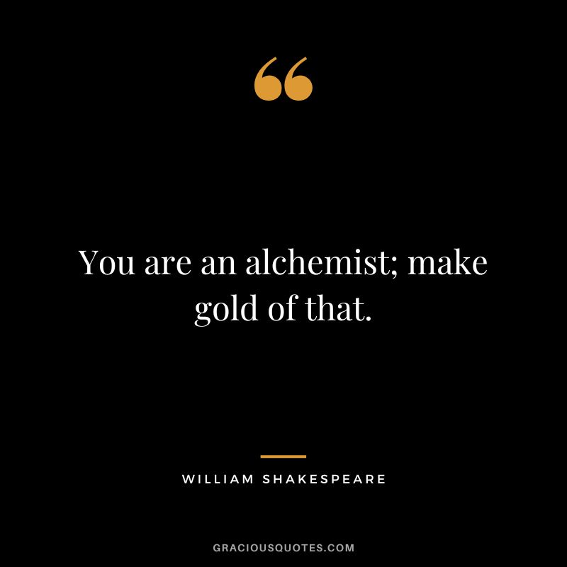 You are an alchemist; make gold of that. - William Shakespeare