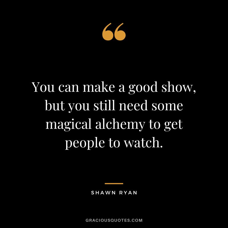 You can make a good show, but you still need some magical alchemy to get people to watch. - Shawn Ryan