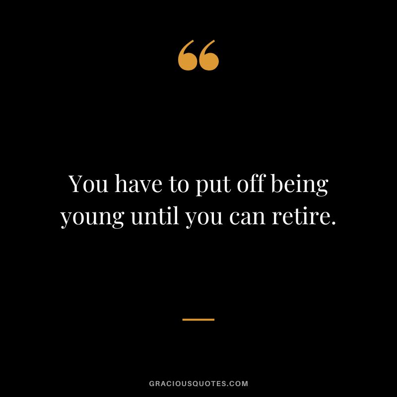 You have to put off being young until you can retire.