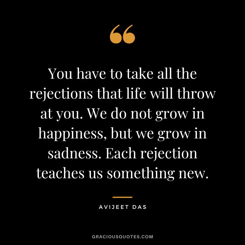 You have to take all the rejections that life will throw at you. We do not grow in happiness, but we grow in sadness. Each rejection teaches us something new. - Avijeet Das