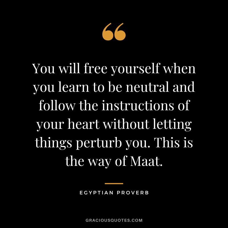 You will free yourself when you learn to be neutral and follow the instructions of your heart without letting things perturb you. This is the way of Maat.