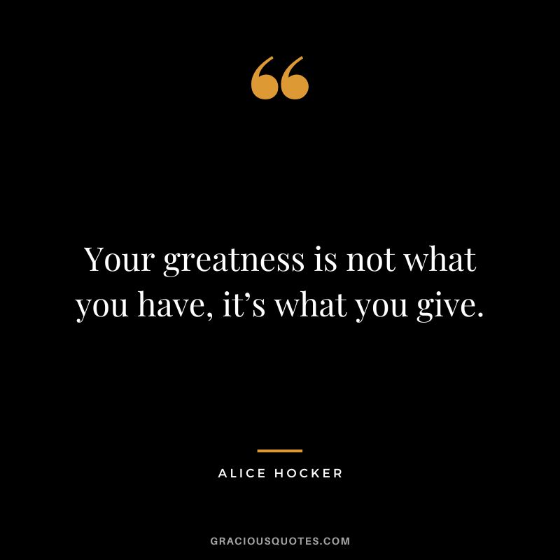 Your greatness is not what you have, it’s what you give. - Alice Hocker