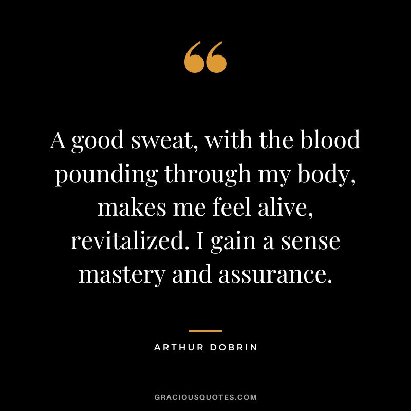 A good sweat, with the blood pounding through my body, makes me feel alive, revitalized. I gain a sense mastery and assurance. - Arthur Dobrin