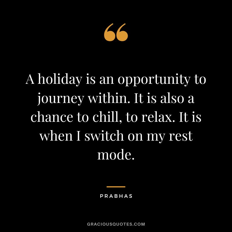 A holiday is an opportunity to journey within. It is also a chance to chill, to relax. It is when I switch on my rest mode. - Prabhas