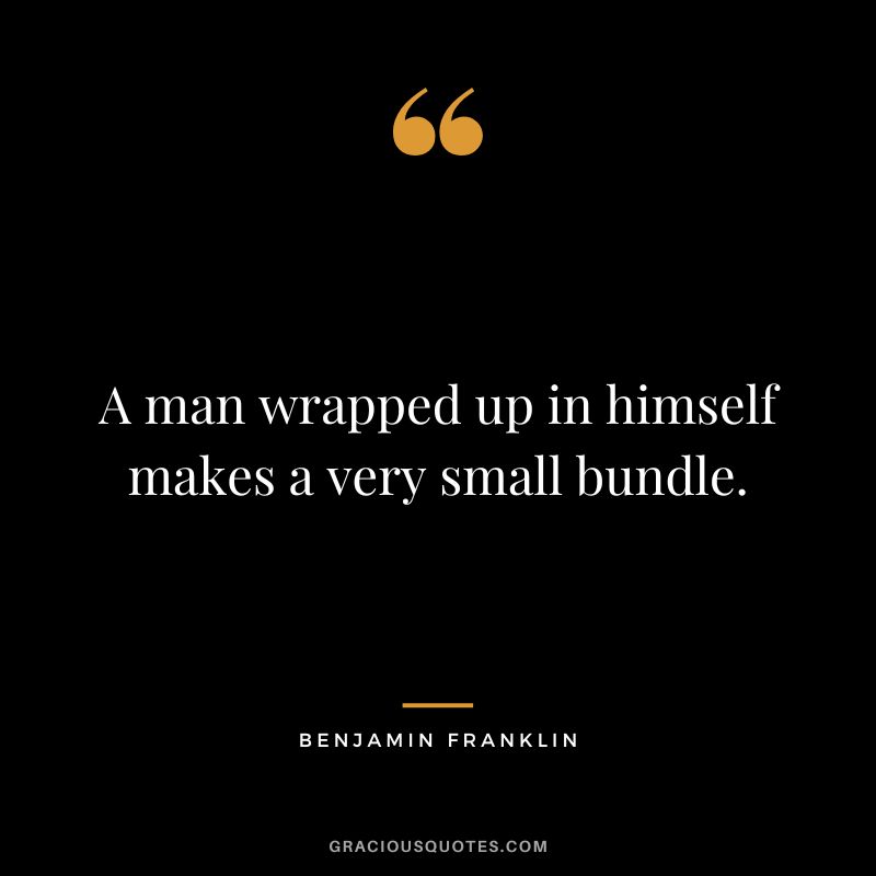 A man wrapped up in himself makes a very small bundle. - Benjamin Franklin