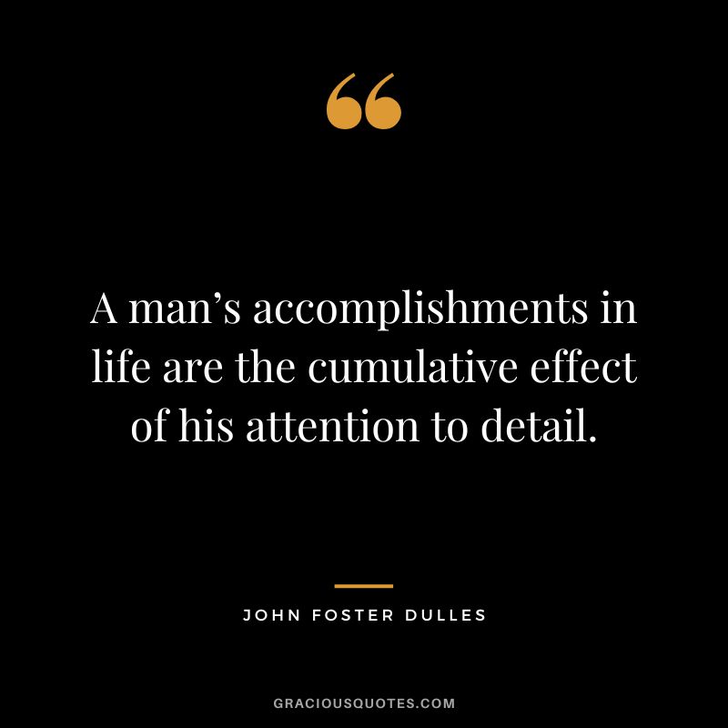 A man’s accomplishments in life are the cumulative effect of his attention to detail. - John Foster Dulles