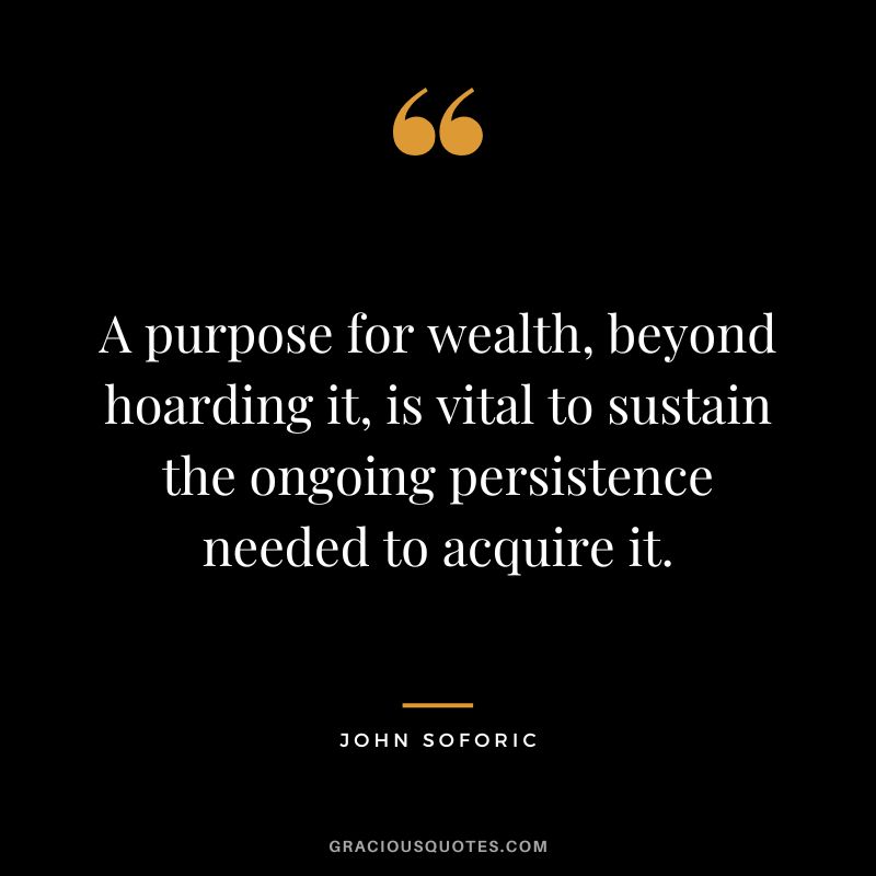 A purpose for wealth, beyond hoarding it, is vital to sustain the ongoing persistence needed to acquire it. - John Soforic