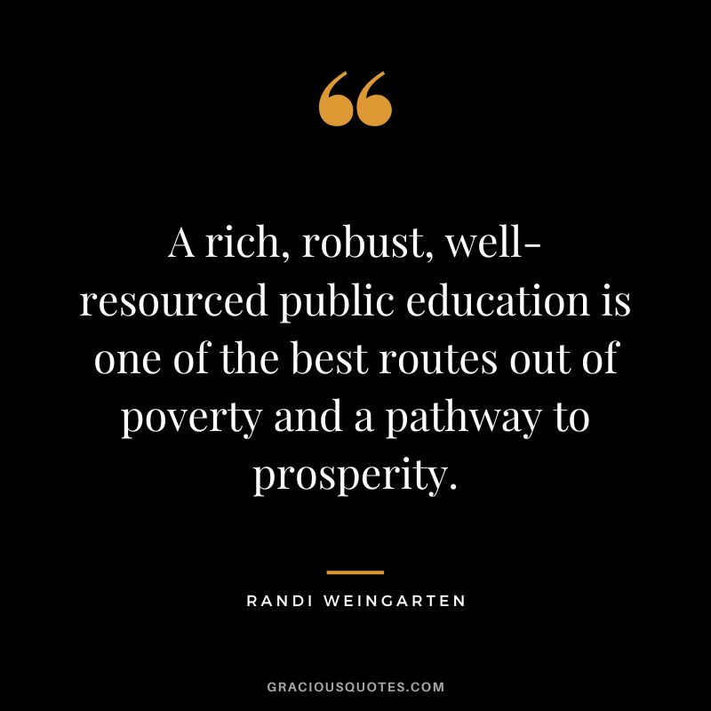 A rich, robust, well-resourced public education is one of the best routes out of poverty and a pathway to prosperity. - Randi Weingarten