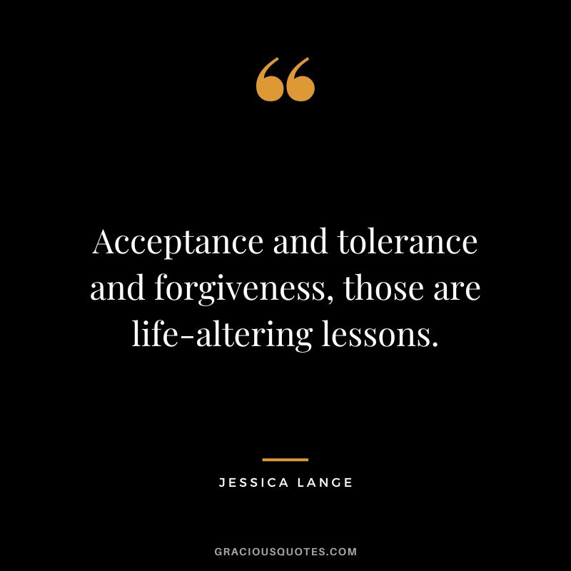 Acceptance and tolerance and forgiveness, those are life-altering lessons. - Jessica Lange