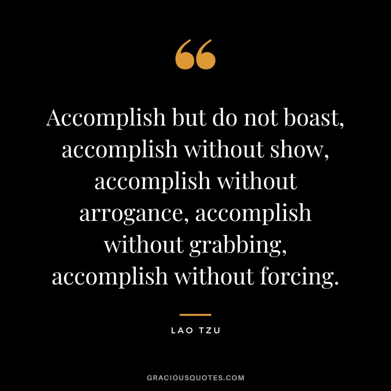 Accomplish but do not boast, accomplish without show, accomplish without arrogance, accomplish without grabbing, accomplish without forcing. - Lao Tzu