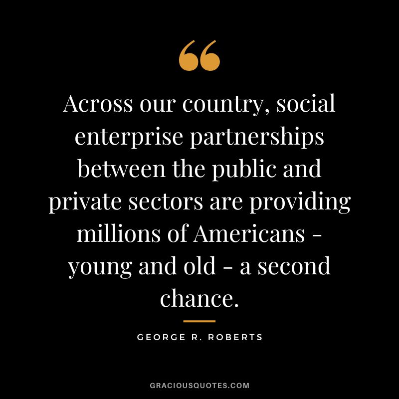 Across our country, social enterprise partnerships between the public and private sectors are providing millions of Americans - young and old - a second chance. - George R. Roberts