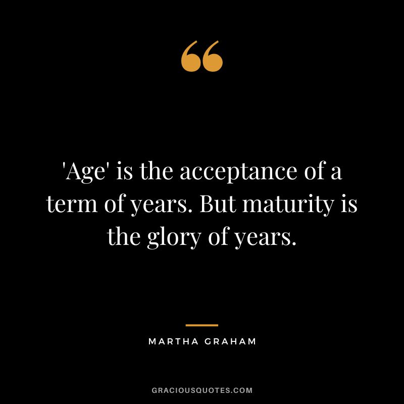 'Age' is the acceptance of a term of years. But maturity is the glory of years. - Martha Graham