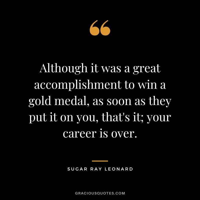Although it was a great accomplishment to win a gold medal, as soon as they put it on you, that's it; your career is over. - Sugar Ray Leonard