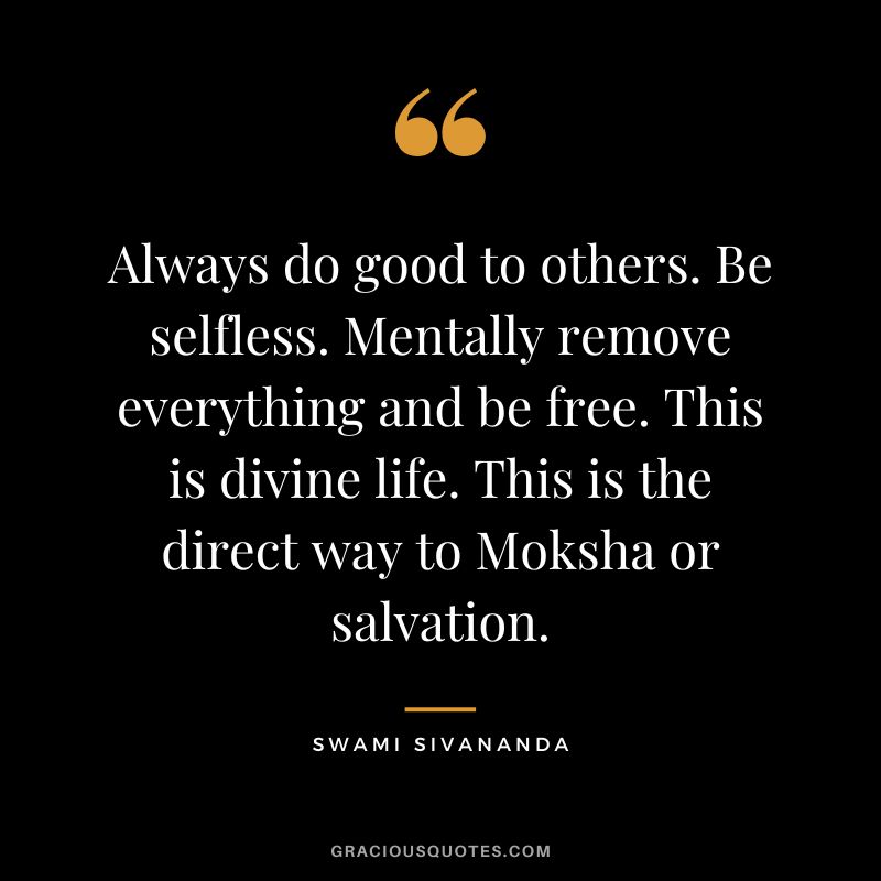 Always do good to others. Be selfless. Mentally remove everything and be free. This is divine life. This is the direct way to Moksha or salvation. - Swami Sivananda