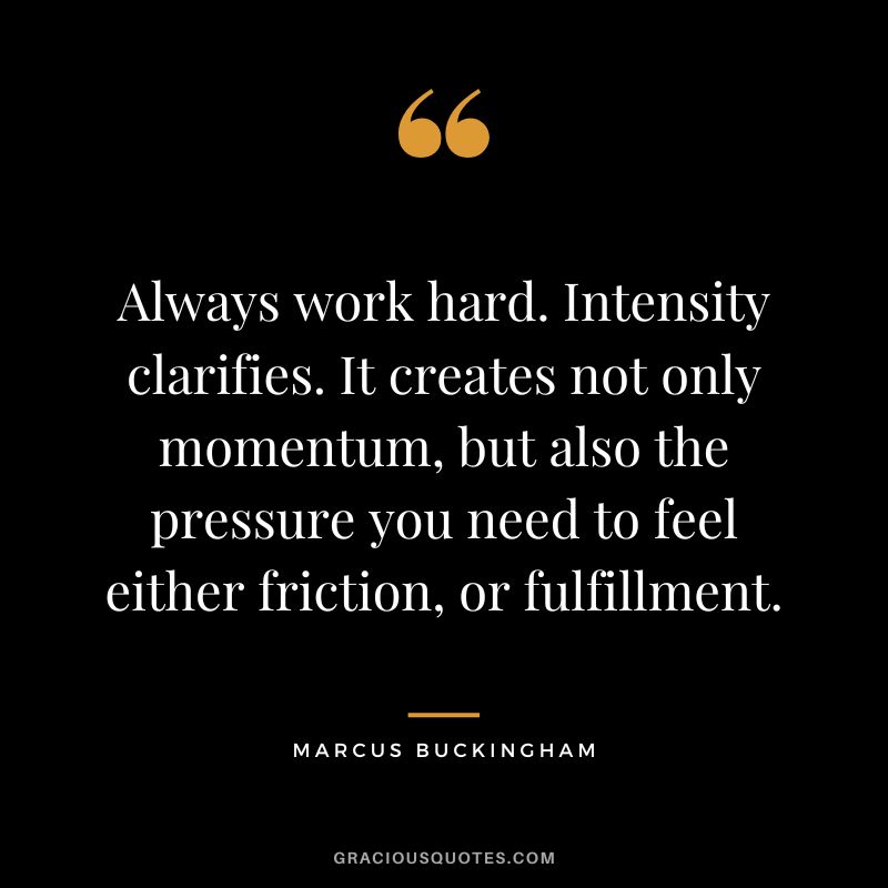Always work hard. Intensity clarifies. It creates not only momentum, but also the pressure you need to feel either friction, or fulfillment. - Marcus Buckingham