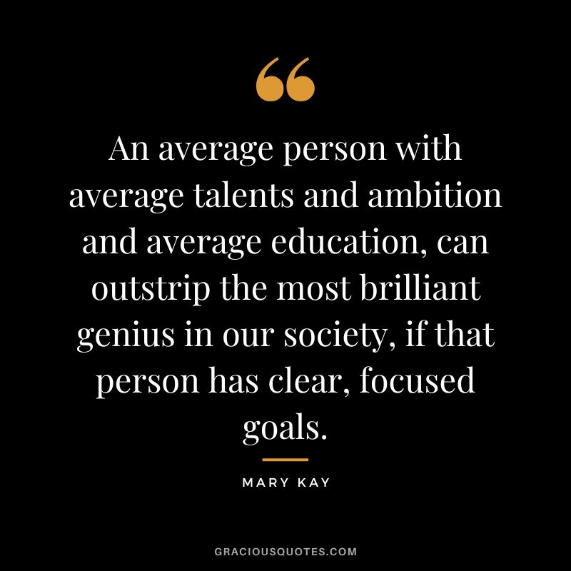 An average person with average talents and ambition and average education, can outstrip the most brilliant genius in our society, if that person has clear, focused goals. - Mary Kay