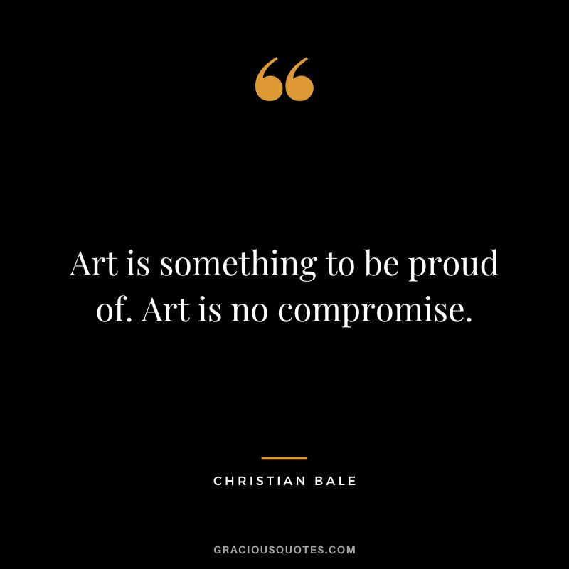Art is something to be proud of. Art is no compromise. - Christian Bale