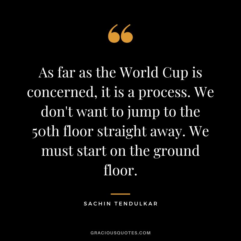 As far as the World Cup is concerned, it is a process. We don't want to jump to the 50th floor straight away. We must start on the ground floor. - Sachin Tendulkar