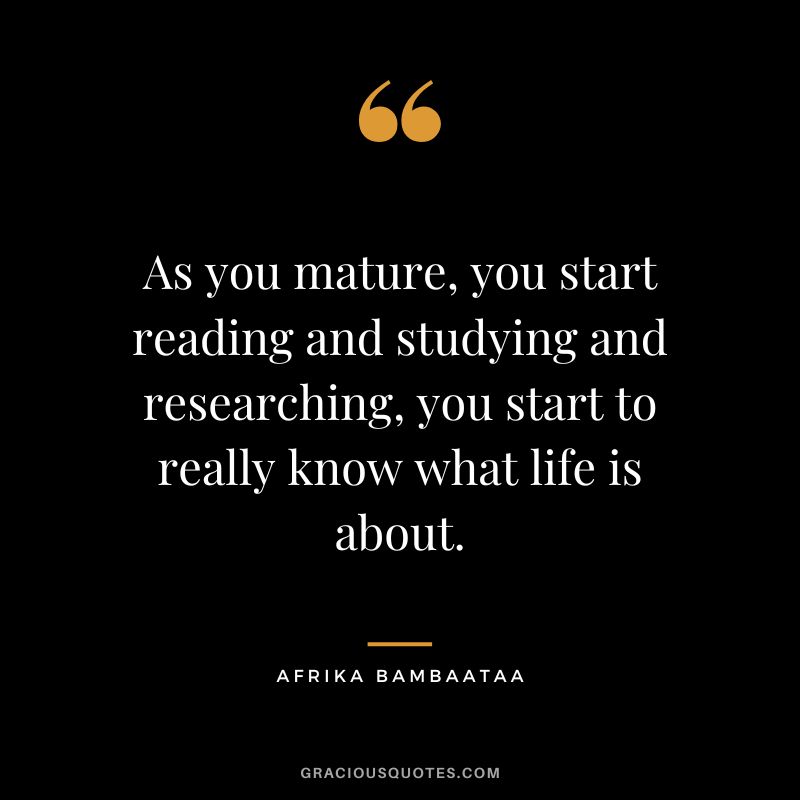 As you mature, you start reading and studying and researching, you start to really know what life is about. - Afrika Bambaataa