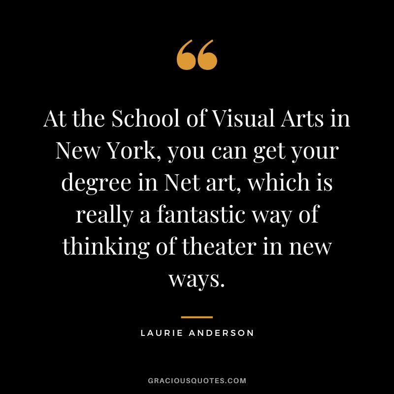 At the School of Visual Arts in New York, you can get your degree in Net art, which is really a fantastic way of thinking of theater in new ways. - Laurie Anderson
