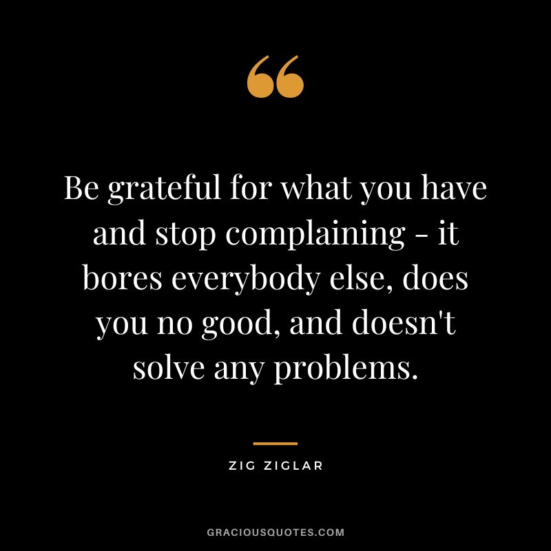 Be grateful for what you have and stop complaining - it bores everybody else, does you no good, and doesn't solve any problems. - Zig Ziglar