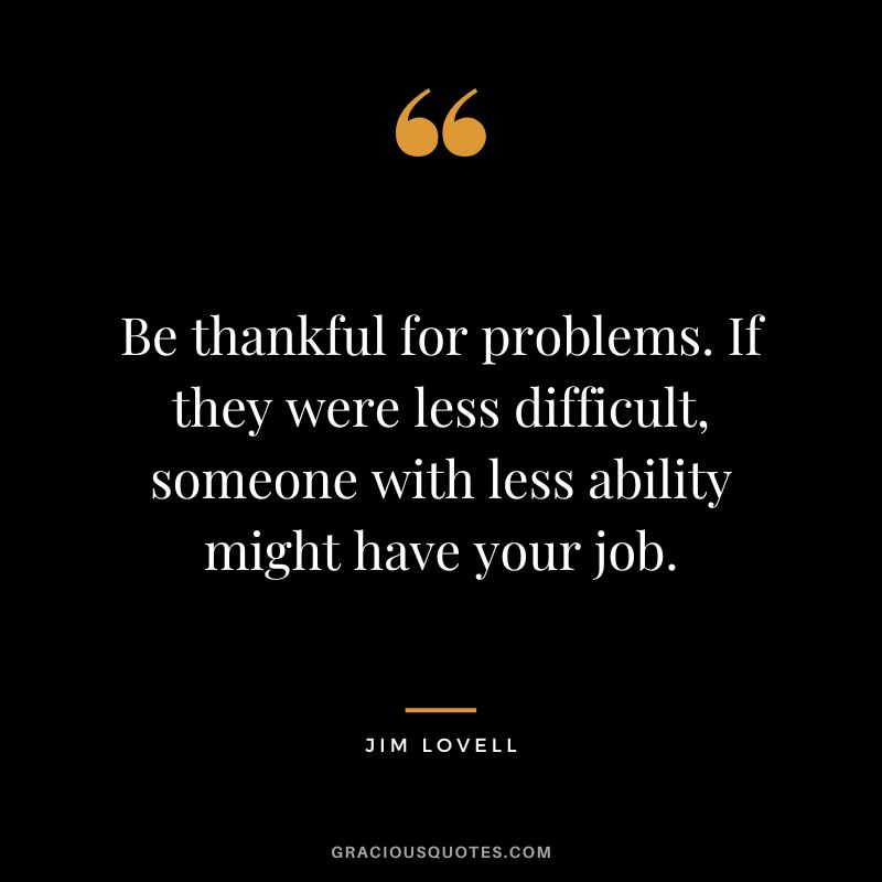 Be thankful for problems. If they were less difficult, someone with less ability might have your job. - Jim Lovell