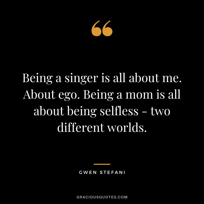 Being a singer is all about me. About ego. Being a mom is all about being selfless - two different worlds. - Gwen Stefani