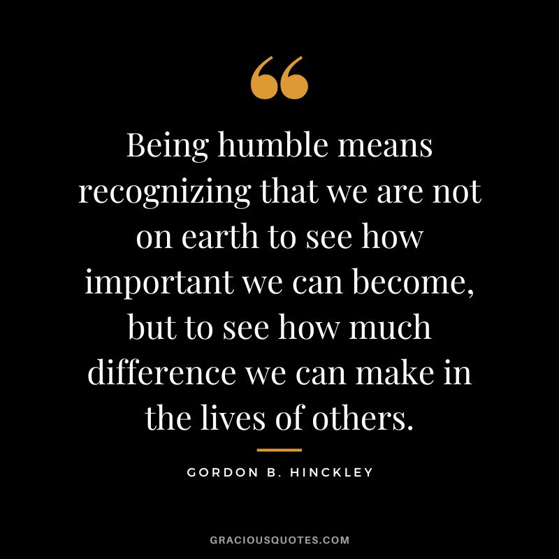 Being humble means recognizing that we are not on earth to see how important we can become, but to see how much difference we can make in the lives of others. - Gordon B. Hinckley