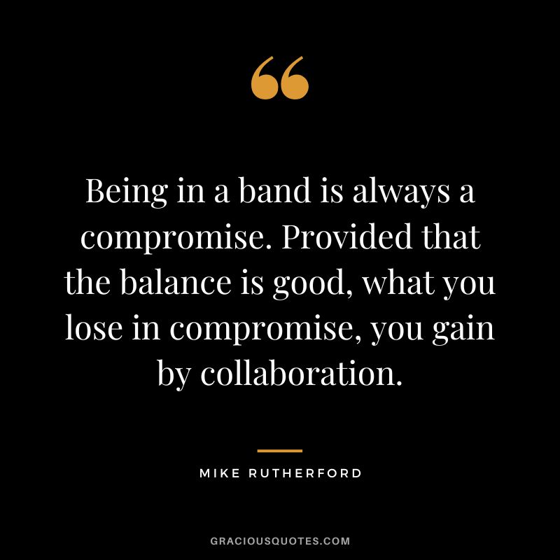 Being in a band is always a compromise. Provided that the balance is good, what you lose in compromise, you gain by collaboration. - Mike Rutherford