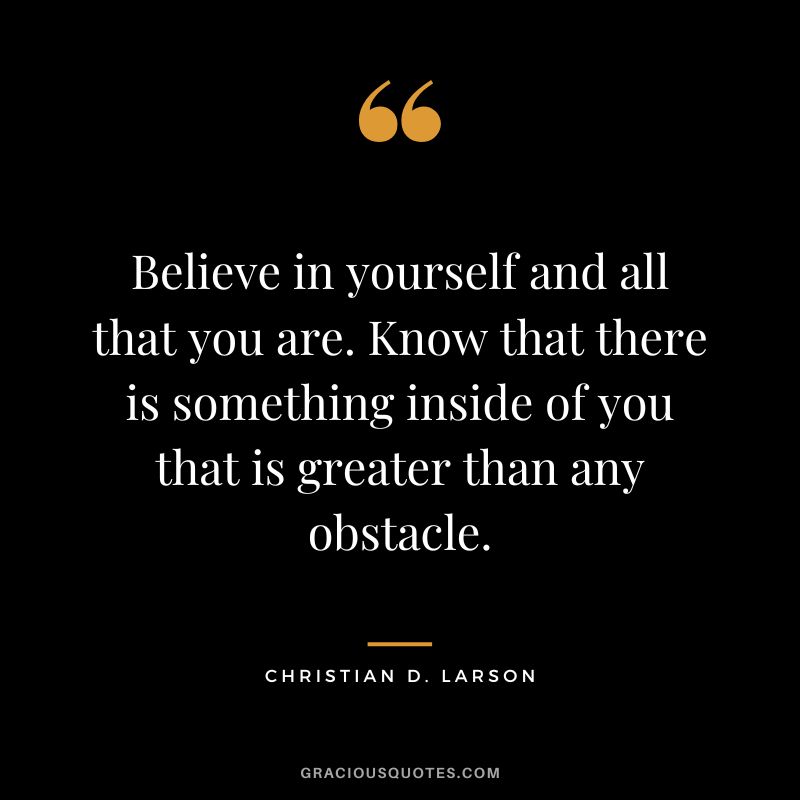 Believe in yourself and all that you are. Know that there is something inside of you that is greater than any obstacle. -  Christian D. Larson