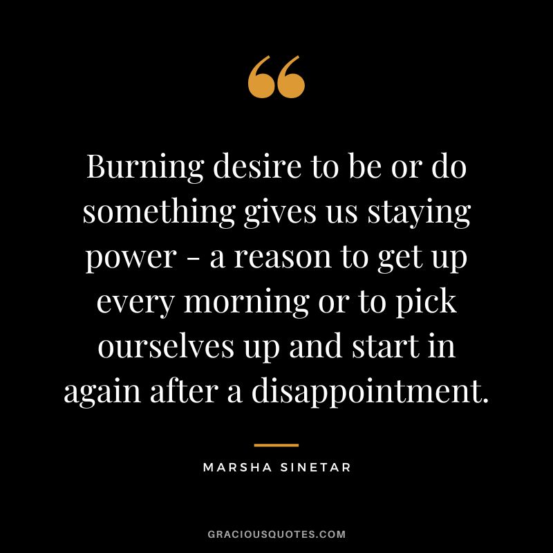 Burning desire to be or do something gives us staying power - a reason to get up every morning or to pick ourselves up and start in again after a disappointment. - Marsha Sinetar