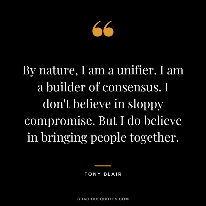 By nature, I am a unifier. I am a builder of consensus. I don't believe in sloppy compromise. But I do believe in bringing people together. - Tony Blair
