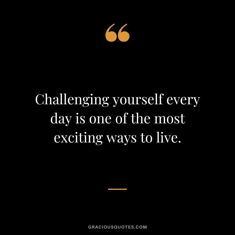Challenging yourself every day is one of the most exciting ways to live.