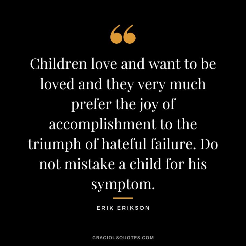 Children love and want to be loved and they very much prefer the joy of accomplishment to the triumph of hateful failure. Do not mistake a child for his symptom. - Erik Erikson
