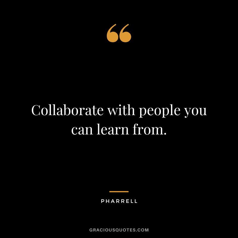 Collaborate with people you can learn from. - Pharrell