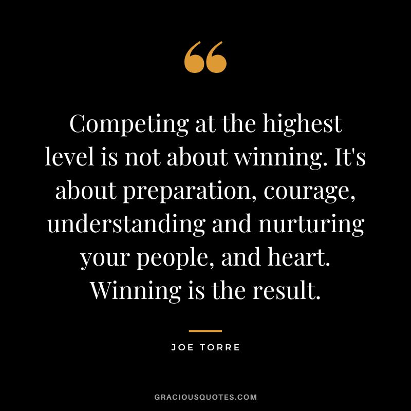 Competing at the highest level is not about winning. It's about preparation, courage, understanding and nurturing your people, and heart. Winning is the result. - Joe Torre