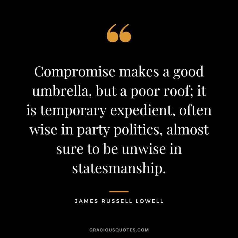 Compromise makes a good umbrella, but a poor roof; it is temporary expedient, often wise in party politics, almost sure to be unwise in statesmanship. - James Russell Lowell