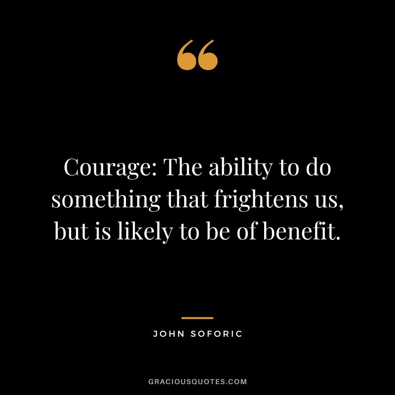 Courage: The ability to do something that frightens us, but is likely to be of benefit. - John Soforic