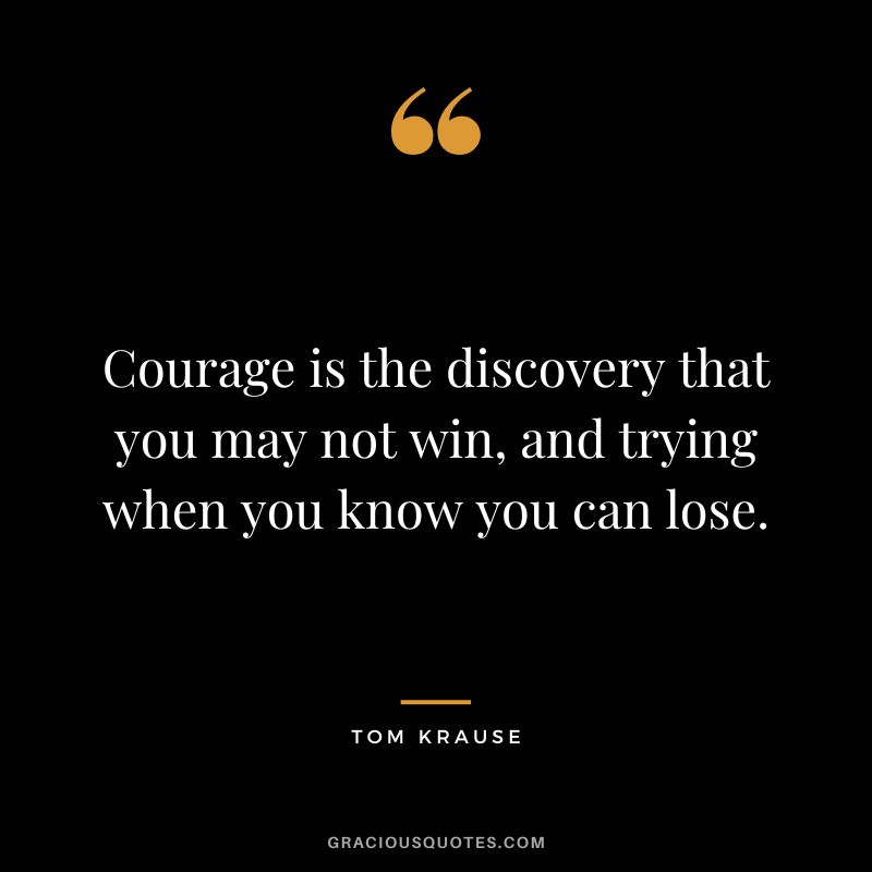 Courage is the discovery that you may not win, and trying when you know you can lose. - Tom Krause
