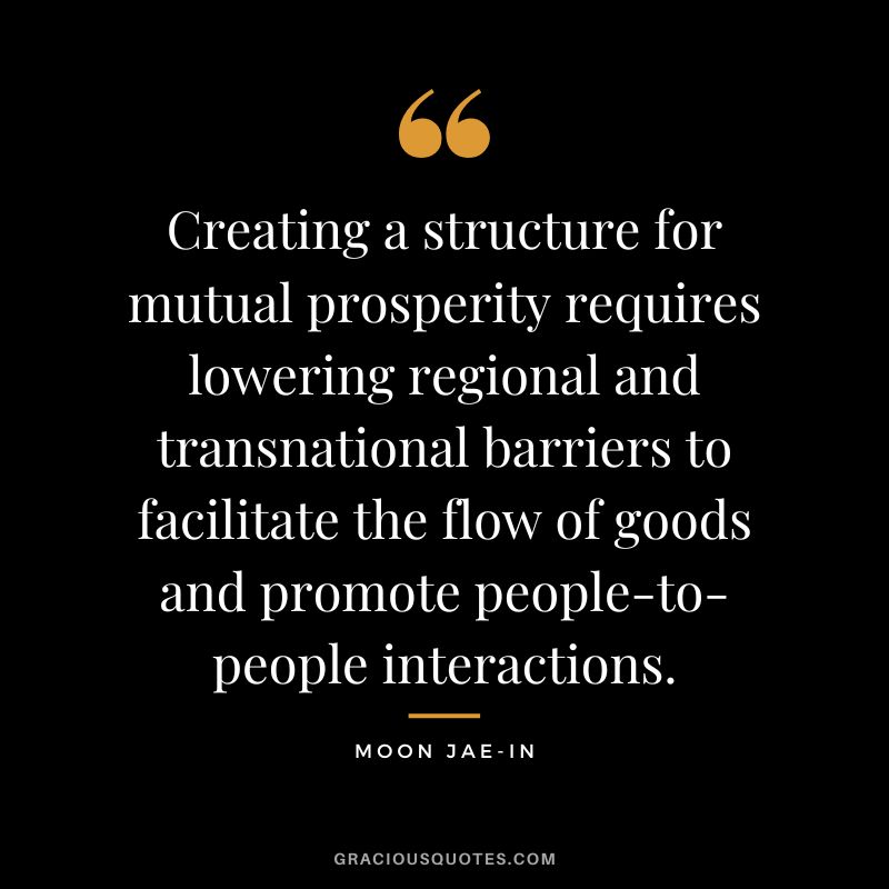 Creating a structure for mutual prosperity requires lowering regional and transnational barriers to facilitate the flow of goods and promote people-to-people interactions. - Moon Jae-in