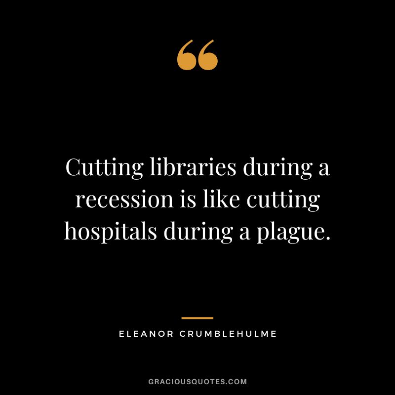Cutting libraries during a recession is like cutting hospitals during a plague. – Eleanor Crumblehulme